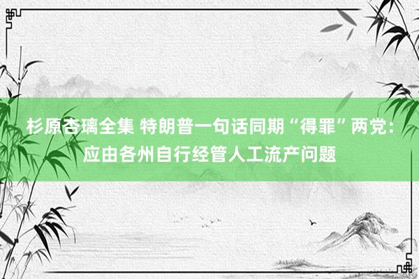 杉原杏璃全集 特朗普一句话同期“得罪”两党：应由各州自行经管人工流产问题