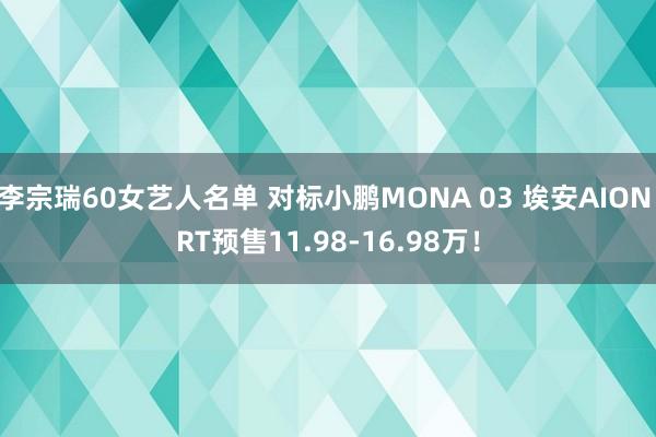 李宗瑞60女艺人名单 对标小鹏MONA 03 埃安AION RT预售11.98-16.98万！