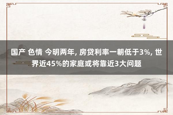 国产 色情 今明两年， 房贷利率一朝低于3%， 世界近45%的家庭或将靠近3大问题