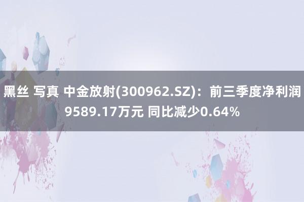 黑丝 写真 中金放射(300962.SZ)：前三季度净利润9589.17万元 同比减少0.64%