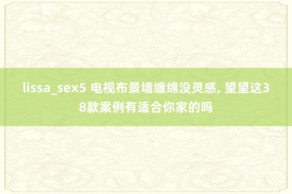 lissa_sex5 电视布景墙缠绵没灵感， 望望这38款案例有适合你家的吗
