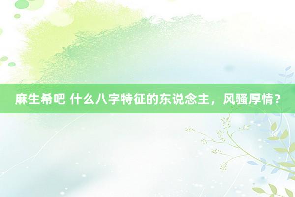 麻生希吧 什么八字特征的东说念主，风骚厚情？