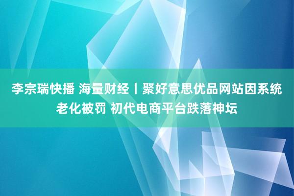 李宗瑞快播 海量财经丨聚好意思优品网站因系统老化被罚 初代电商平台跌落神坛