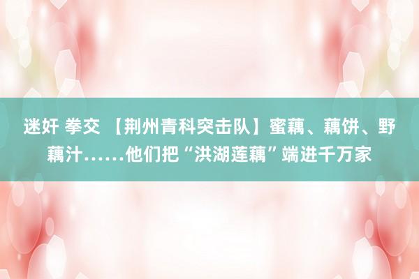 迷奸 拳交 【荆州青科突击队】蜜藕、藕饼、野藕汁……他们把“洪湖莲藕”端进千万家