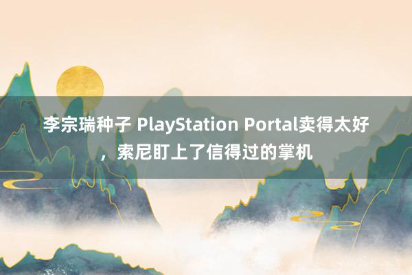李宗瑞种子 PlayStation Portal卖得太好，索尼盯上了信得过的掌机