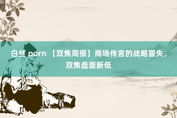 白丝 porn 【双焦周报】商场传言的战略冒失，双焦盘面新低