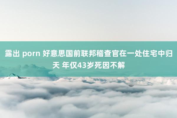 露出 porn 好意思国前联邦稽查官在一处住宅中归天 年仅43岁死因不解
