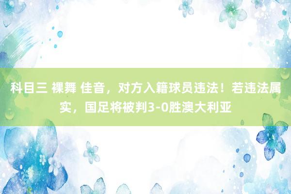 科目三 裸舞 佳音，对方入籍球员违法！若违法属实，国足将被判3-0胜澳大利亚