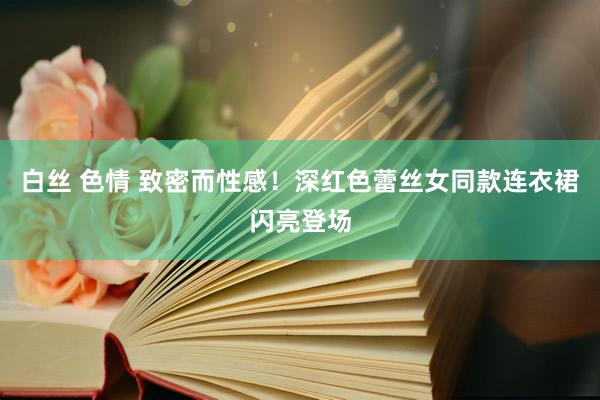 白丝 色情 致密而性感！深红色蕾丝女同款连衣裙闪亮登场