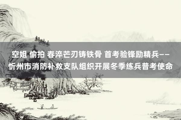 空姐 偷拍 春淬芒刃铸铁骨 首考验锋励精兵——忻州市消防补救支队组织开展冬季练兵普考使命