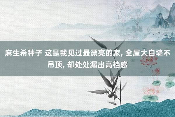 麻生希种子 这是我见过最漂亮的家， 全屋大白墙不吊顶， 却处处漏出高档感