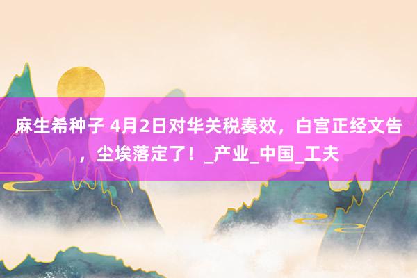 麻生希种子 4月2日对华关税奏效，白宫正经文告，尘埃落定了！_产业_中国_工夫