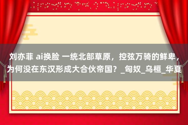 刘亦菲 ai换脸 一统北部草原，控弦万骑的鲜卑，为何没在东汉形成大合伙帝国？_匈奴_乌桓_华夏