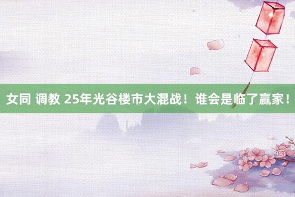 女同 调教 25年光谷楼市大混战!谁会是临了赢家!