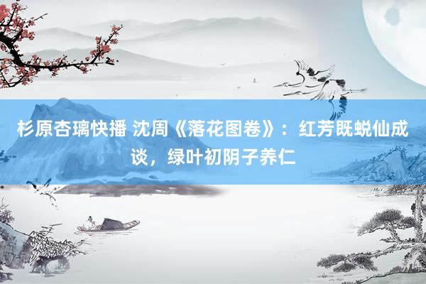 杉原杏璃快播 沈周《落花图卷》：红芳既蜕仙成谈，绿叶初阴子养仁