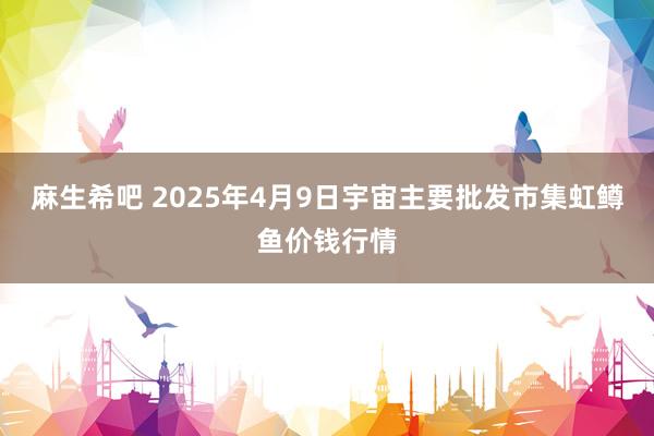 麻生希吧 2025年4月9日宇宙主要批发市集虹鳟鱼价钱行情