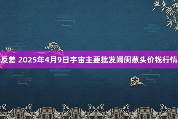 反差 2025年4月9日宇宙主要批发阛阓葱头价钱行情