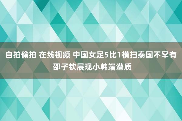 自拍偷拍 在线视频 中国女足5比1横扫泰国不罕有 邵子钦展现小韩端潜质