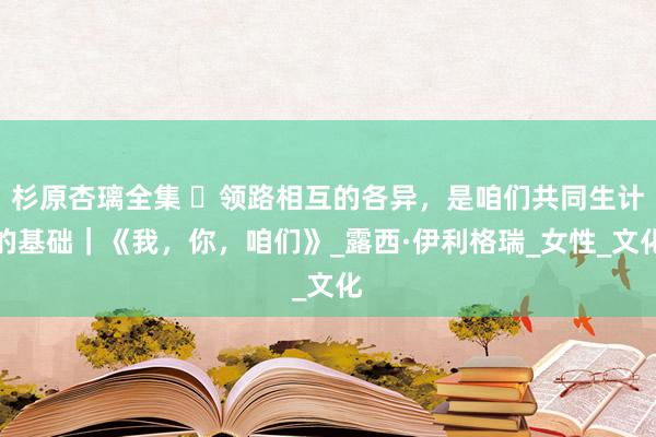 杉原杏璃全集 ​领路相互的各异，是咱们共同生计的基础｜《我，你，咱们》_露西·伊利格瑞_女性_文化