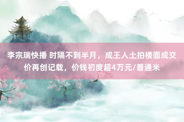 李宗瑞快播 时隔不到半月，成王人土拍楼面成交价再创记载，价钱初度超4万元/普通米