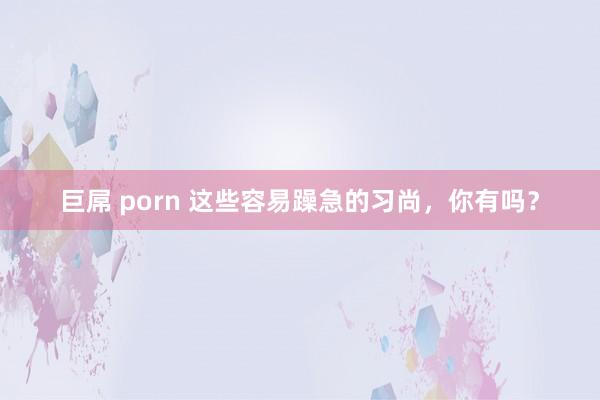 巨屌 porn 这些容易躁急的习尚，你有吗？