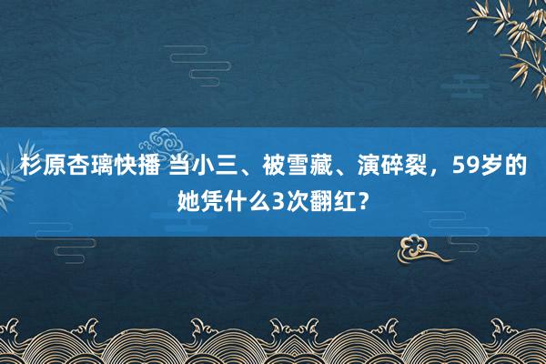杉原杏璃快播 当小三、被雪藏、演碎裂，59岁的她凭什么3次翻红？