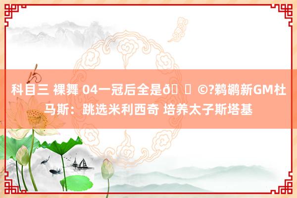 科目三 裸舞 04一冠后全是💩?鹈鹕新GM杜马斯：跳选米利西奇 培养太子斯塔基