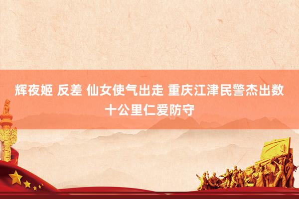 辉夜姬 反差 仙女使气出走 重庆江津民警杰出数十公里仁爱防守