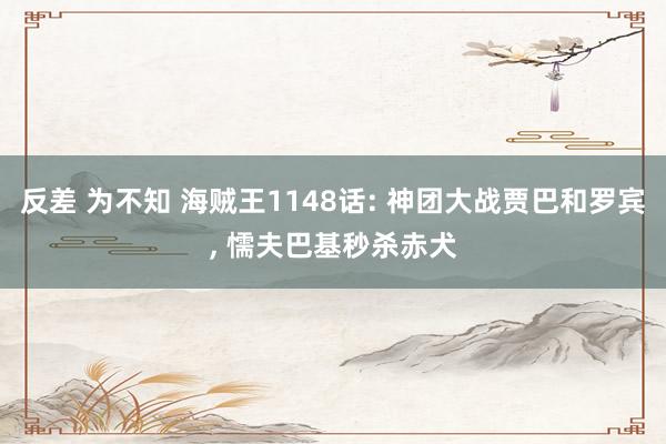 反差 为不知 海贼王1148话: 神团大战贾巴和罗宾， 懦夫巴基秒杀赤犬