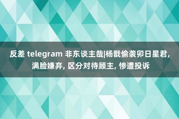 反差 telegram 非东谈主哉|杨戬偷袭卯日星君， 满脸嫌弃， 区分对待顾主， 惨遭投诉