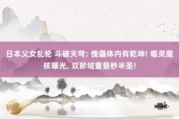 日本父女乱伦 斗破天穹: 傀儡体内有乾坤! 噬灵魔核曝光， 双畛域重叠秒半圣!