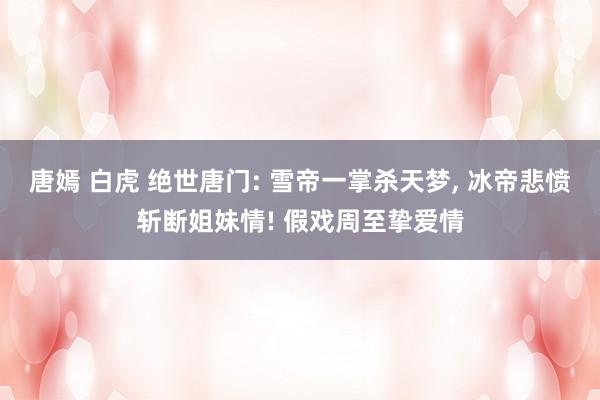 唐嫣 白虎 绝世唐门: 雪帝一掌杀天梦， 冰帝悲愤斩断姐妹情! 假戏周至挚爱情