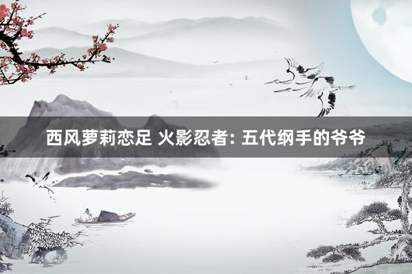 西风萝莉恋足 火影忍者: 五代纲手的爷爷