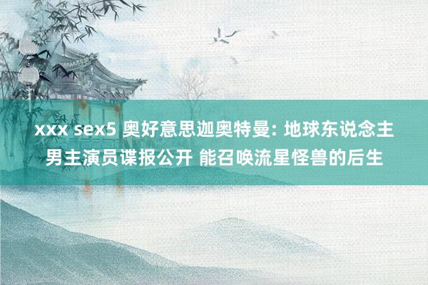 xxx sex5 奥好意思迦奥特曼: 地球东说念主男主演员谍报公开 能召唤流星怪兽的后生