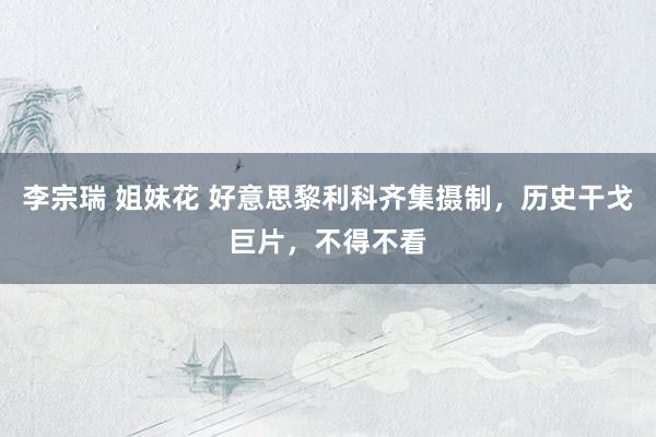 李宗瑞 姐妹花 好意思黎利科齐集摄制，历史干戈巨片，不得不看