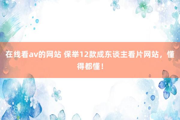 在线看av的网站 保举12款成东谈主看片网站，懂得都懂！