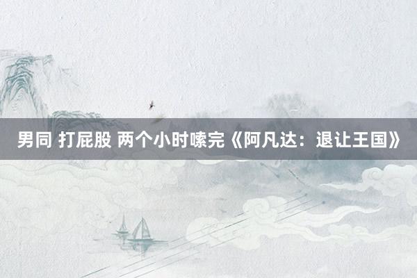 男同 打屁股 两个小时嗦完《阿凡达：退让王国》