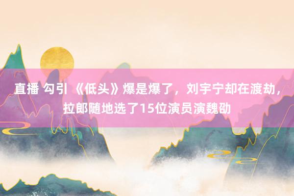直播 勾引 《低头》爆是爆了，刘宇宁却在渡劫，拉郎随地选了15位演员演魏劭