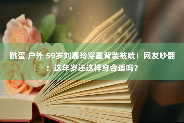 跳蛋 户外 59岁刘嘉玲穿露背装被喷！网友吵翻：这年岁还这样穿合适吗？