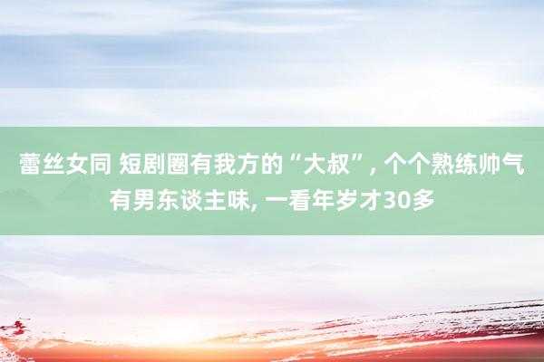 蕾丝女同 短剧圈有我方的“大叔”， 个个熟练帅气有男东谈主味， 一看年岁才30多