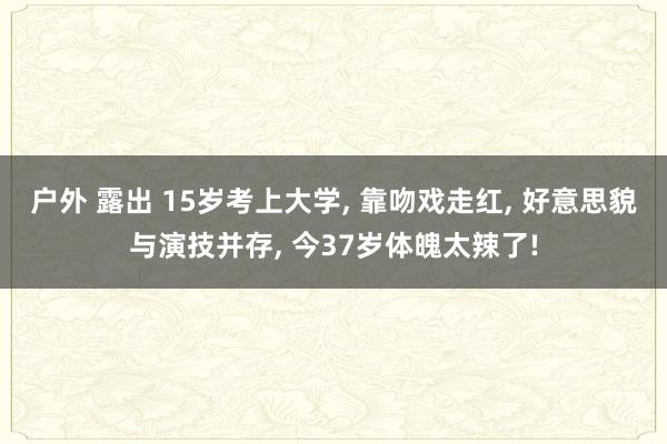 户外 露出 15岁考上大学， 靠吻戏走红， 好意思貌与演技并存， 今37岁体魄太辣了!