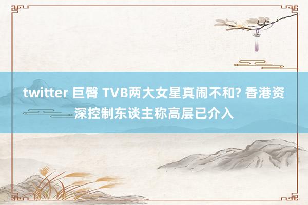 twitter 巨臀 TVB两大女星真闹不和? 香港资深控制东谈主称高层已介入