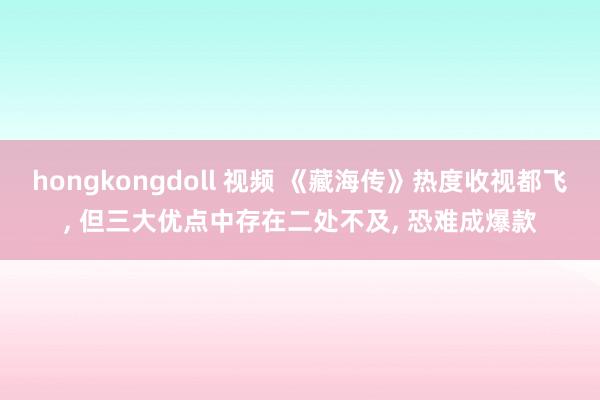 hongkongdoll 视频 《藏海传》热度收视都飞， 但三大优点中存在二处不及， 恐难成爆款