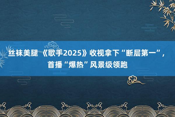 丝袜美腿 《歌手2025》收视拿下“断层第一”， 首播“爆热”风景级领跑