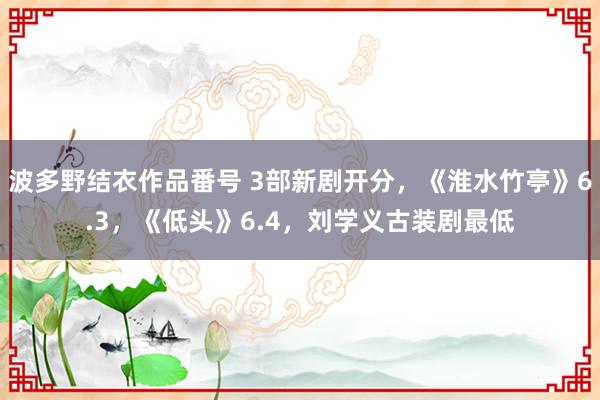 波多野结衣作品番号 3部新剧开分，《淮水竹亭》6.3，《低头》6.4，刘学义古装剧最低