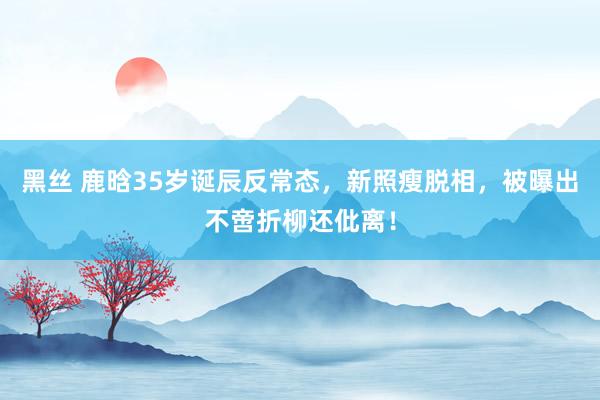 黑丝 鹿晗35岁诞辰反常态，新照瘦脱相，被曝出不啻折柳还仳离！