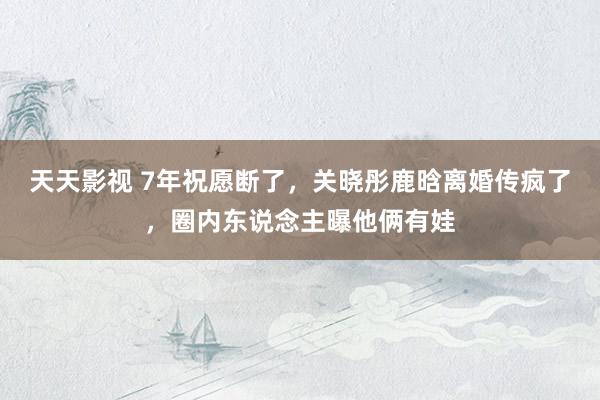 天天影视 7年祝愿断了，关晓彤鹿晗离婚传疯了，圈内东说念主曝他俩有娃