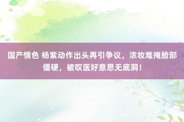 国产情色 杨紫动作出头再引争议，浓妆难掩脸部僵硬，被叹医好意思无底洞！