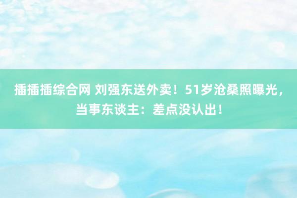插插插综合网 刘强东送外卖！51岁沧桑照曝光，当事东谈主：差点没认出！