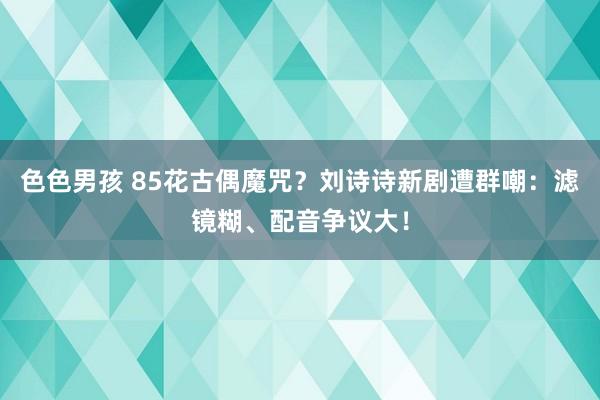 色色男孩 85花古偶魔咒？刘诗诗新剧遭群嘲：滤镜糊、配音争议大！